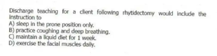 Discharge teaching for a client following rhytidectomy would include the instruction to
A) sleep in the prone position only.
B) practice coughing and deep breathing.
C) maintain a liquid diet for 1 week.
D) exercise the facial muscles daily.