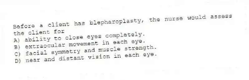 Before a client has blepharoplasty, the nurse would assess the client for
A) ability to close eyes completely.
B) extraocular movement in each eye.
C) facial symmetry and muscle strength.
D) near and distant vision in each eye.