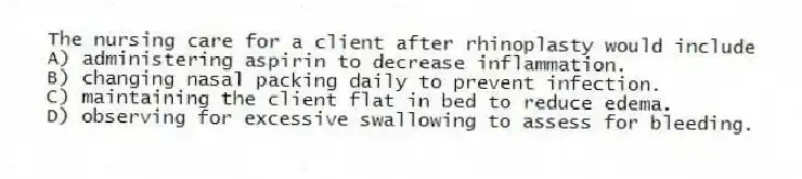 The nursing care for a client after rhinoplasty would include
A) administering aspirin to decrease inflammation.
B) changing nasal packing daily to prevent infection.
C) maintaining the client flat in bed to reduce edema.
D) observing for excessive swallowing to assess for bleeding.