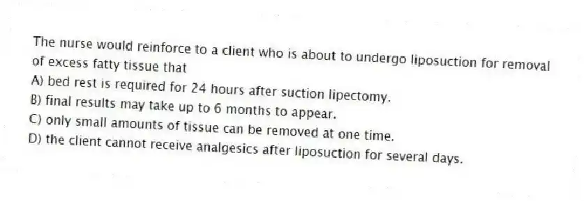 The nurse would reinforce to a client who is about to undergo liposuction for removal of excess fatty tissue that
A) bed rest is required for 24 hours after suction lipectomy.
B) final results may take up to 6 months to appear.
C) only small amounts of tissue can be removed at one time.
D) the client cannot receive analgesics after liposuction for several days.