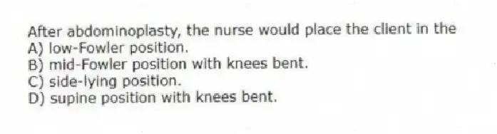 After abdominoplasty, the nurse would place the client in the
A) low-Fowler position.
B) mid-Fowler position with knees bent.
C) side-lying position.
D) supine position with knees bent.