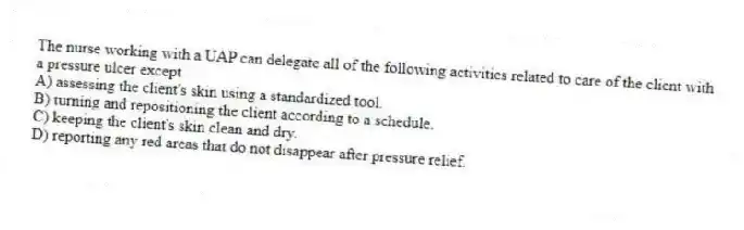 The nurse working with a UAP can delegate all of the following activities related to care of the client with a pressure ulcer except
A) assessing the client's skin using a standardized tool.
B) turning and repositioning the client according to a schedule.
C) keeping the client's skin clean and dry.
D) reporting any red areas that do not disappear after pressure relief.