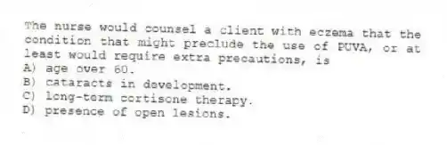 The nurse would counsel a client with eczema that the condition that might preclude the use of PUVA, or at least would require extra precautions, is
A) age over 60.
B) cataracts in development.
C) long-term cortisone therapy.
D) presence of open lesions.