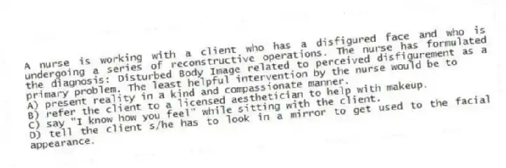 A nurse is working with a client who has a disfigured face and who is undergoing a series of reconstructive operations. The nurse has formulated the diagnosis: Disturbed Body Image related to perceived disfigurement as a primary problem. The least helpful intervention by the nurse would be to
A) present reality in a kind and compassionate manner.
B) refer the client to a licensed aesthetician to help with makeup.
C) say "I know how you feel" while sitting with the client.
D) tell the client s/he has to look in a mirror to get used to the facial appearance.