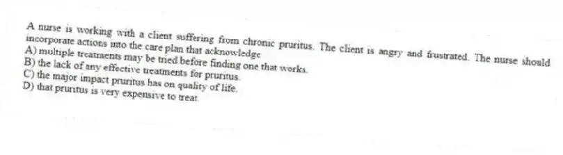 A nurse is working with a client suffering from chronic pruritus. The client is angry and frustrated. The nurse should incorporate actions into the care plan that acknowledge
A) multiple treatments may be tried before finding one that works.
B) the lack of any effective treatments for pruritus.
C) the major impact pruritus has on quality of life.
D) that pruritus is very expensive to treat.