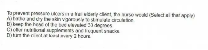 To prevent pressure ulcers in a frail elderly client, the nurse would (Select all that apply)
A) bathe and dry the skin vigorously to stimulate circulation.
B) keep the head of the bed elevated 30 degrees.
C) offer nutritional supplements and frequent snacks.
D) turn the client at least every 2 hours.