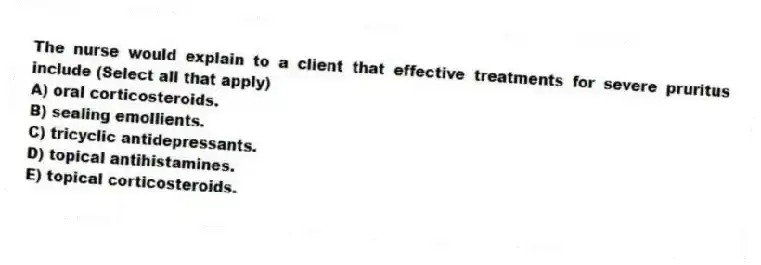 The nurse would explain to a client that effective treatments for severe pruritus include (Select all that apply)
A) oral corticosteroids.
B) sealing emollients.
C) tricyclic antidepressants.
D) topical antihistamines.
E) topical corticosteroids.