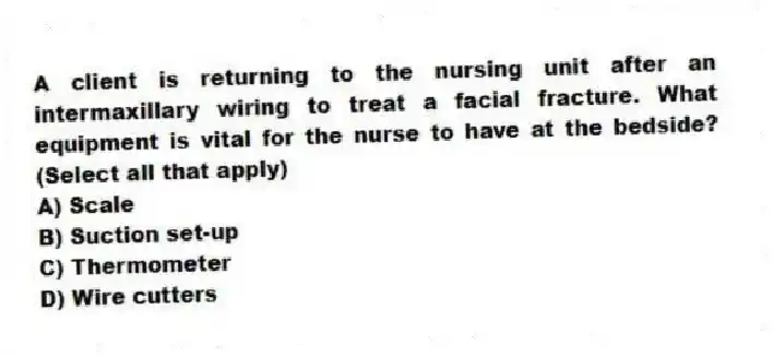 A client is returning to the nursing unit after an intermaxillary wiring to treat a facial fracture. What equipment is vital for the nurse to have at the bedside? (Select all that apply)
A) Scale
B) Suction set-up
C) Thermometer
D) Wire cutters