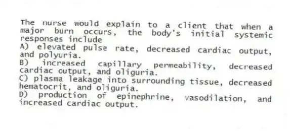 The nurse would explain to a client that when a major burn occurs, the body's initial systemic responses include
A) elevated pulse rate, decreased cardiac output, and polyuria.
B) increased capillary permeability, decreased cardiac output, and oliguria.
C) plasma leakage into surrounding tissue, decreased hematocrit, and oliguria.
D) production of epinephrine, vasodilation, and increased cardiac output.