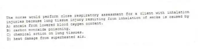 The nurse would perform close respiratory assessment for a client with inhalation injuries because lung tissue injury resulting from inhalation of smoke is caused by
A) anoxia from lowered blood oxygen content.
B) carbon monoxide poisoning.
C) chemical action on lung tissues.
D) heat damage from superheated air.