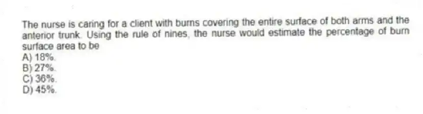 The nurse is caring for a client with burns covering the entire surface of both arms and the anterior trunk. Using the rule of nines, the nurse would estimate the percentage of burn surface area to be
A) 18%.
B) 27%.
C) 36%.
D) 45%.