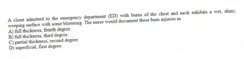 A client admitted to the emergency department (ED) with burns of the chest and neck exhibits a wet, shiny, weeping surface with some blistering. The nurse would document these burn injuries as
A) full thickness, fourth degree.
B) full thickness, third degree.
C) partial thickness, second degree.
D) superficial, first degree.