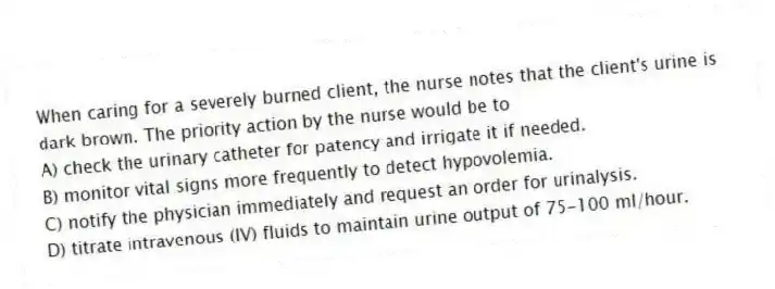 When caring for a severely burned client, the nurse notes that the client's urine is dark brown. The priority action by the nurse would be to
A) check the urinary catheter for patency and irrigate it if needed.
B) monitor vital signs more frequently to detect hypovolemia.
C) notify the physician immediately and request an order for urinalysis.
D) titrate intravenous (IV) fluids to maintain urine output of 75-100 ml/hour.