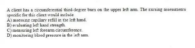 A client has a circumferential third-degree burn on the upper left arm. The nursing assessments specific for this client would include
A) assessing capillary refill in the left hand.
B) evaluating left hand strength.
C) measuring left forearm circumference.
D) monitoring blood pressure in the left arm.