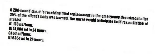A 200-pound client is receiving fluid replacement in the emergency department after 35% of the client's body was burned. The nurse would anticipate fluid resuscitation of at least
A) 140 ml/hour.
B) 14,000 ml in 24 hours.
C) 63 ml/hour.
D) 6364 ml in 24 hours.