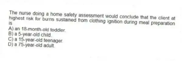 The nurse doing a home safety assessment would conclude that the client at highest risk for burns sustained from clothing ignition during meal preparation is
A) an 18-month-old toddler.
B) a 5-year-old child.
C) a 15-year-old teenager.
D) a 75-year-old adult.