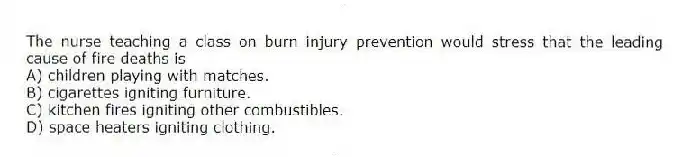 The nurse teaching a class on burn injury prevention would stress that the leading cause of fire deaths is
A) children playing with matches.
B) cigarettes igniting furniture.
C) kitchen fires igniting other combustibles.
D) space heaters igniting clothing.