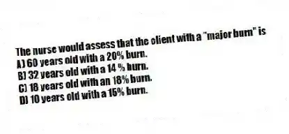 The nurse would assess that the client with a "major burn" is
A) 60 years old with a 20% burn.
B) 32 years old with a 14 % burn.
C) 18 years old with an 18% burn.
D) 10 years old with a 15% burn.