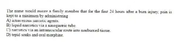 The nurse would assure a family member that for the first 24 hours after a burn injury, pain is kept to a minimum by administering
A) intravenous narcotic agents.
B) liquid narcotics via a nasogastric tube.
C) narcotics via an intramuscular route into nonburned tissue.
D) tepid soaks and oral morphine.