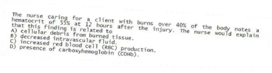 The nurse caring for a client with burns over 40% of the body notes a hematocrit of 55% at 12 hours after the injury. The nurse would explain that this finding is related to
A) cellular debris from burned tissue.
B) decreased intravascular fluid.
C) increased red blood cell (RBC) production.
D) presence of carboxyhemoglobin (COHb).