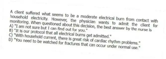 A client suffered what seems to be a moderate electrical burn from contact with household electricity. However, the physician wants to admit the client for monitoring. When questioned about this decision, the best answer by the nurse is
A) "I am not sure but I can find out for you."
B) "It is our protocol that all electrical burns get admitted."
C) "With household current, there is great risk of cardiac rhythm problems."
D) "You need to be watched for fractures that can occur under normal use."