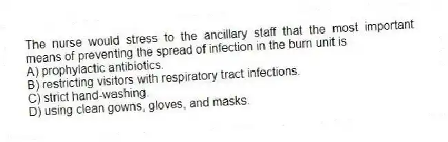 The nurse would stress to the ancillary staff that the most important means of preventing the spread of infection in the burn unit is
A) prophylactic antibiotics.
B) restricting visitors with respiratory tract infections.
C) strict hand-washing.
D) using clean gowns, gloves, and masks.