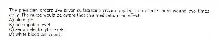 The physician orders 1% silver sulfadiazine cream applied to a client's burn wound two times daily. The nurse would be aware that this medication can affect
A) blood pH.
B) hemoglobin level.
C) serum electrolyte levels.
D) white blood cell count.