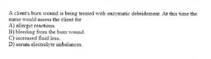 A client's burn wound is being treated with enzymatic debridement. At this time the nurse would assess the client for
A) allergic reactions.
B) bleeding from the burn wound.
C) increased fluid loss.
D) serum electrolyte imbalances.