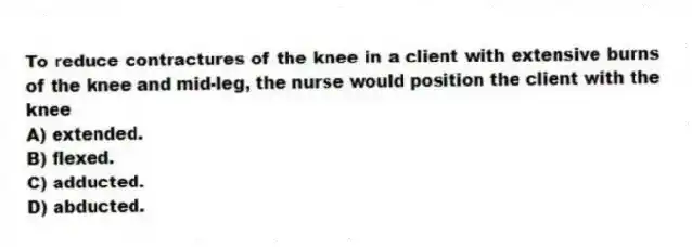 To reduce contractures of the knee in a client with extensive burns of the knee and mid-leg, the nurse would position the client with the knee
A) extended.
B) flexed.
C) adducted.
D) abducted.