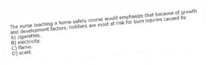 The nurse teaching a home safety course would emphasize that because of growth and development factors, toddlers are most at risk for burn injuries caused by
A) cigarettes.
B) electricity.
C) flame.
D) scald.