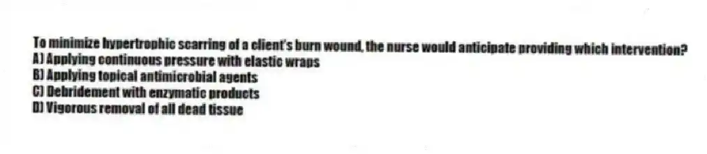 To minimize hypertrophic scarring of a client's burn wound, the nurse would anticipate providing which intervention?
A) Applying continuous pressure with elastic wraps
B) Applying topical antimicrobial agents
C) Debridement with enzymatic products
D) Vigorous removal of all dead tissue