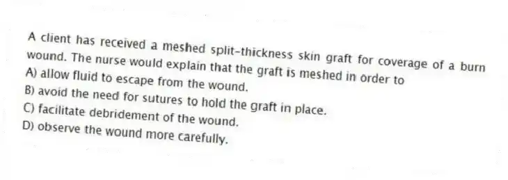 A client has received a meshed split-thickness skin graft for coverage of a burn wound. The nurse would explain that the graft is meshed in order to
A) allow fluid to escape from the wound.
B) avoid the need for sutures to hold the graft in place.
C) facilitate debridement of the wound.
D) observe the wound more carefully.