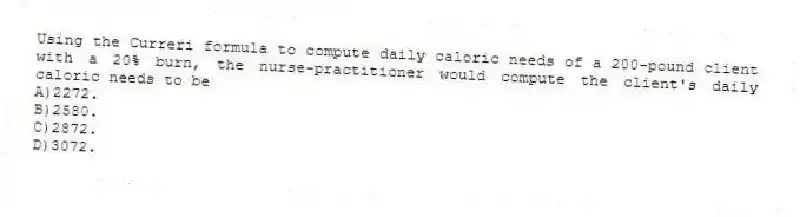Using the Curreri formula to compute daily caloric needs of a 200-pound client with a 20% burn, the nurse-practitioner would compute the client's daily caloric needs to be
A)2272.
B)2580.
C)2872.
D)3072.