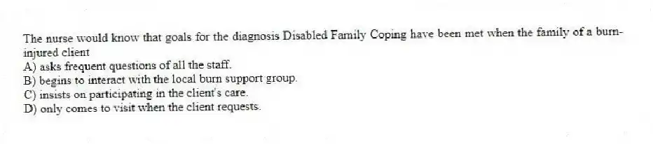 The nurse would know that goals for the diagnosis Disabled Family Coping have been met when the family of a burn-injured client
A) asks frequent questions of all the staff.
B) begins to interact with the local burn support group.
C) insists on participating in the client's care.
D) only comes to visit when the client requests.