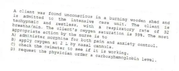 A client was found unconscious in a burning wooden shed and is admitted to the intensive care unit. The client is tachypneic and restless, with a respiratory rate of 32 breaths/min. The client's oxygen saturation is 99%. The most appropriate action by the nurse is to
A) administer morphine for both pain and anxiety control.
B) apply oxygen at 2 L by nasal cannula.
C) check the oximeter to see if it is working.
D) request the physician order a carboxyhemoglobin level.
