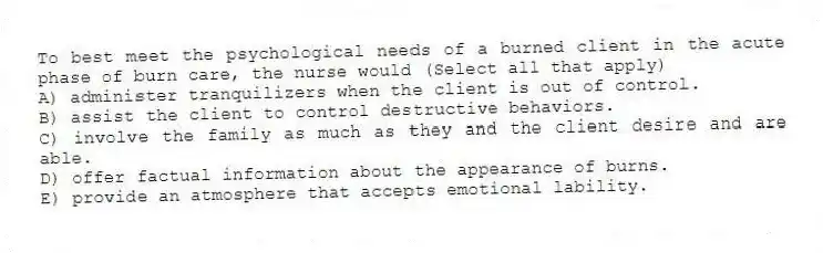 To best meet the psychological needs of a burned client in the acute phase of burn care, the nurse would (Select all that apply)
A) administer tranquilizers when the client is out of control.
B) assist the client to control destructive behaviors.
C) involve the family as much as they and the client desire and are able.
D) offer factual information about the appearance of burns.
E) provide an atmosphere that accepts emotional lability.