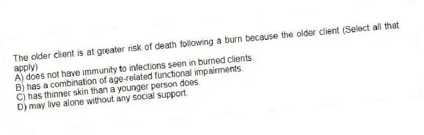 The older client is at greater risk of death following a burn because the older client (Select all that apply)
A) does not have immunity to infections seen in burned clients.
B) has a combination of age-related functional impairments.
C) has thinner skin than a younger person does.
D) may live alone without any social support.