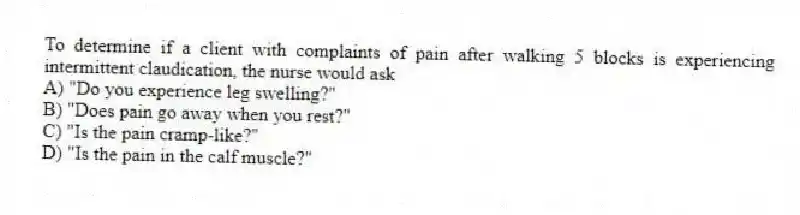 To determine if a client with complaints of pain after walking 5 blocks is experiencing intermittent claudication, the nurse would ask
A) "Do you experience leg swelling?"
B) "Does pain go away when you rest?"
C) "Is the pain cramp-like?"
D) "Is the pain in the calf muscle?"