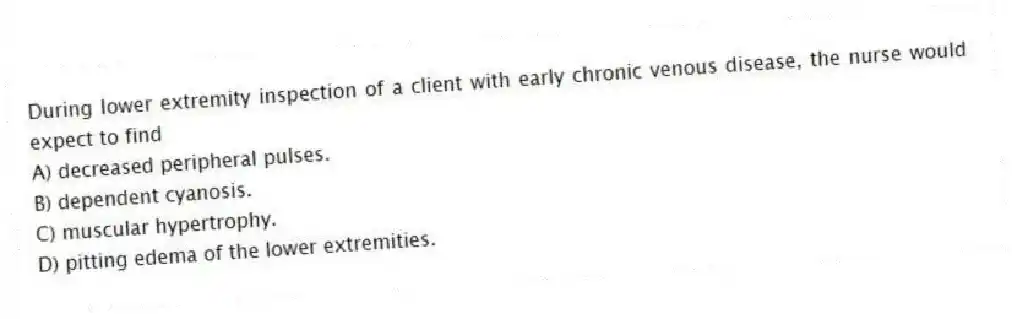 During lower extremity inspection of a client with early chronic venous disease, the nurse would expect to find
A) decreased peripheral pulses.
B) dependent cyanosis.
C) muscular hypertrophy.
D) pitting edema of the lower extremities.