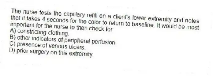 The nurse tests the capillary refill on a client's lower extremity and notes that it takes 4 seconds for the color to return to baseline. It would be most important for the nurse to then check for
A) constricting clothing.
B) other indicators of peripheral perfusion.
C) presence of venous ulcers.
D) prior surgery on this extremity.