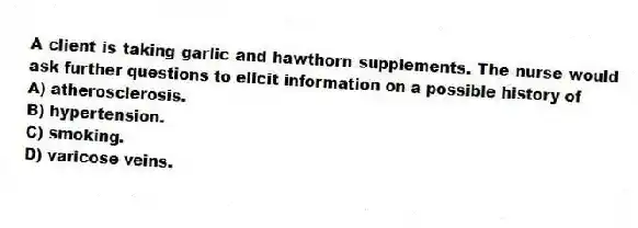 A client is taking garlic and hawthorn supplements. The nurse would ask further questions to elicit information on a possible history of
A) atherosclerosis.
B) hypertension.
C) smoking.
D) varicose veins.