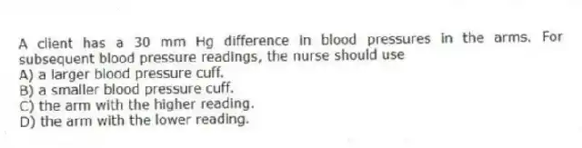 A client has a 30 mm Hg difference in blood pressures in the arms. For subsequent blood pressure readings, the nurse should use
A) a larger blood pressure cuff.
B) a smaller blood pressure cuff.
C) the arm with the higher reading.
D) the arm with the lower reading.
