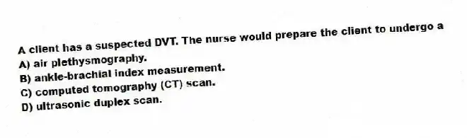 A client has a suspected DVT. The nurse would prepare the client to undergo a
A) air plethysmography.
B) ankle-brachial index measurement.
C) computed tomography (CT) scan.
D) ultrasonic duplex scan.