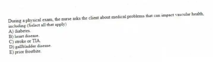 During a physical exam, the nurse asks the client about medical problems that can impact vascular health, including (Select all that apply)
A) diabetes.
B) heart disease.
C) stroke or TIA.
D) gallbladder disease.
E) prior frostbite.