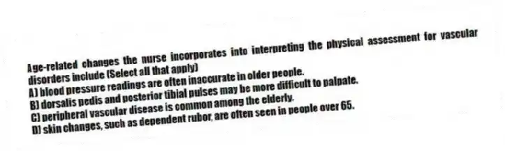 Age-related changes the nurse incorporates into interpreting the physical assessment for vascular disorders include (Select all that apply)
A) blood pressure readings are often inaccurate in older people.
B) dorsalis pedis and posterior tibial pulses may be more difficult to palpate.
C) peripheral vascular disease is common among the elderly.
D) skin changes, such as dependent rubor, are often seen in people over 65.