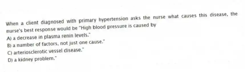When a client diagnosed with primary hypertension asks the nurse what causes this disease, the nurse's best response would be "High blood pressure is caused by
A) a decrease in plasma renin levels."
B) a number of factors, not just one cause."
C) arteriosclerotic vessel disease."
D) a kidney problem."