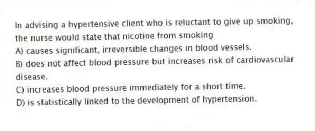 In advising a hypertensive client who is reluctant to give up smoking, the nurse would state that nicotine from smoking
A) causes significant, irreversible changes in blood vessels.
B) does not affect blood pressure but increases risk of cardiovascular disease.
C) increases blood pressure immediately for a short time.
D) is statistically linked to the development of hypertension.