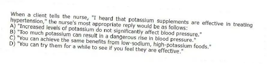 When a client tells the nurse, "I heard that potassium supplements are effective in treating hypertension," the nurse's most appropriate reply would be as follows:
A) "Increased levels of potassium do not significantly affect blood pressure."
B) "Too much potassium can result in a dangerous rise in blood pressure."
C) "You can achieve the same benefits from low-sodium, high-potassium foods."
D) "You can try them for a while to see if you feel they are effective."