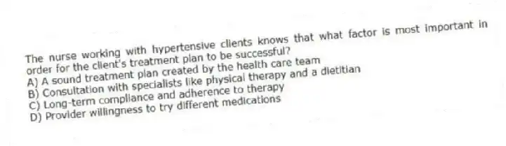 The nurse working with hypertensive clients knows that what factor is most important in order for the client's treatment plan to be successful?
A) A sound treatment plan created by the health care team
B) Consultation with specialists like physical therapy and a dietitian
C) Long-term compliance and adherence to therapy
D) Provider willingness to try different medications