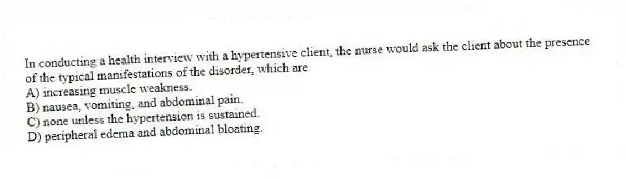 In conducting a health interview with a hypertensive client, the nurse would ask the client about the presence of the typical manifestations of the disorder, which are
A) increasing muscle weakness.
B) nausea, vomiting, and abdominal pain.
C) none unless the hypertension is sustained.
D) peripheral edema and abdominal bloating.